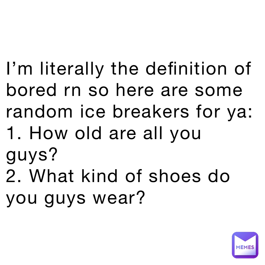 I’m literally the definition of bored rn so here are some random ice breakers for ya:
1. How old are all you guys?
2. What kind of shoes do you guys wear?