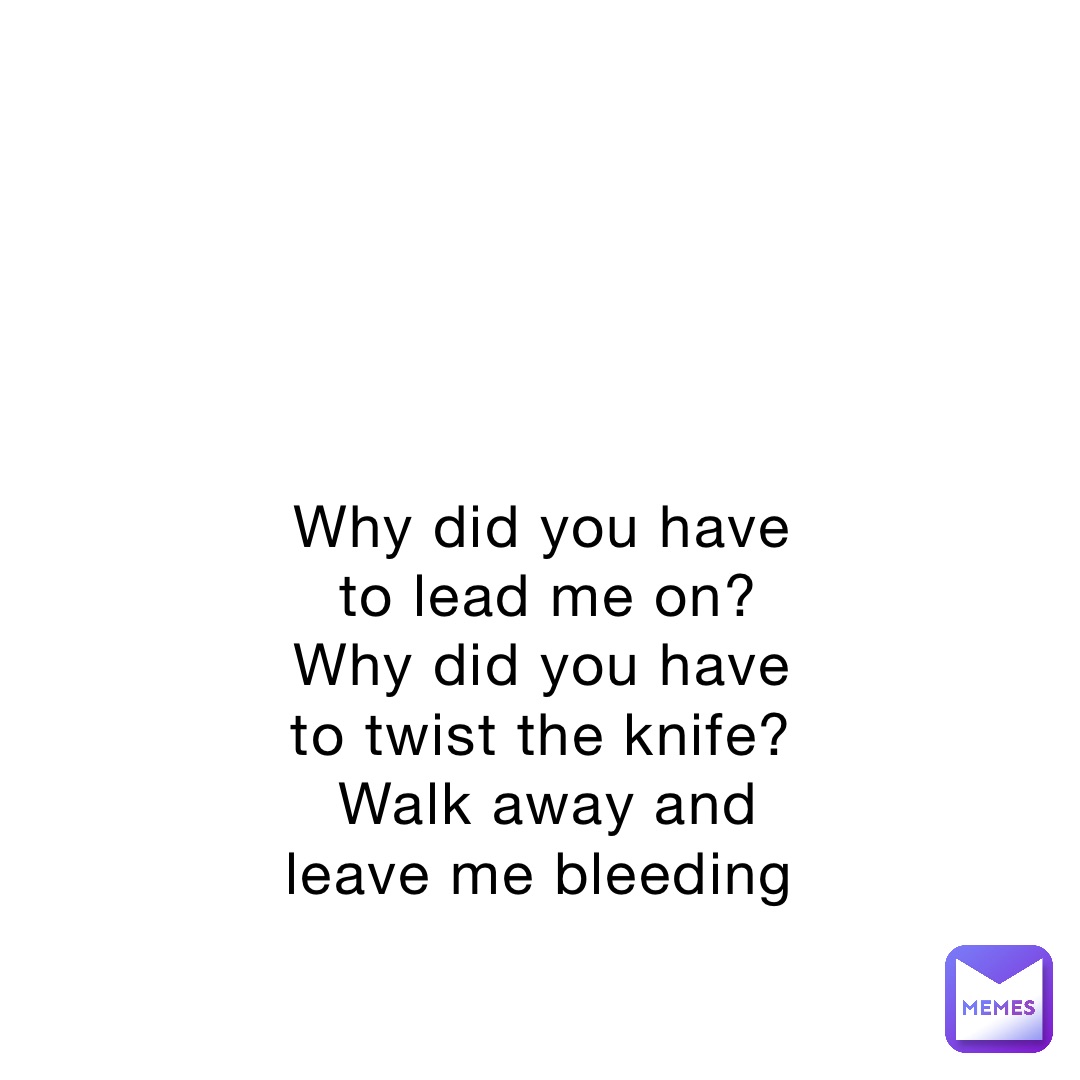 Why did you have to lead me on? Why did you have to twist the knife? Walk away and leave me bleeding