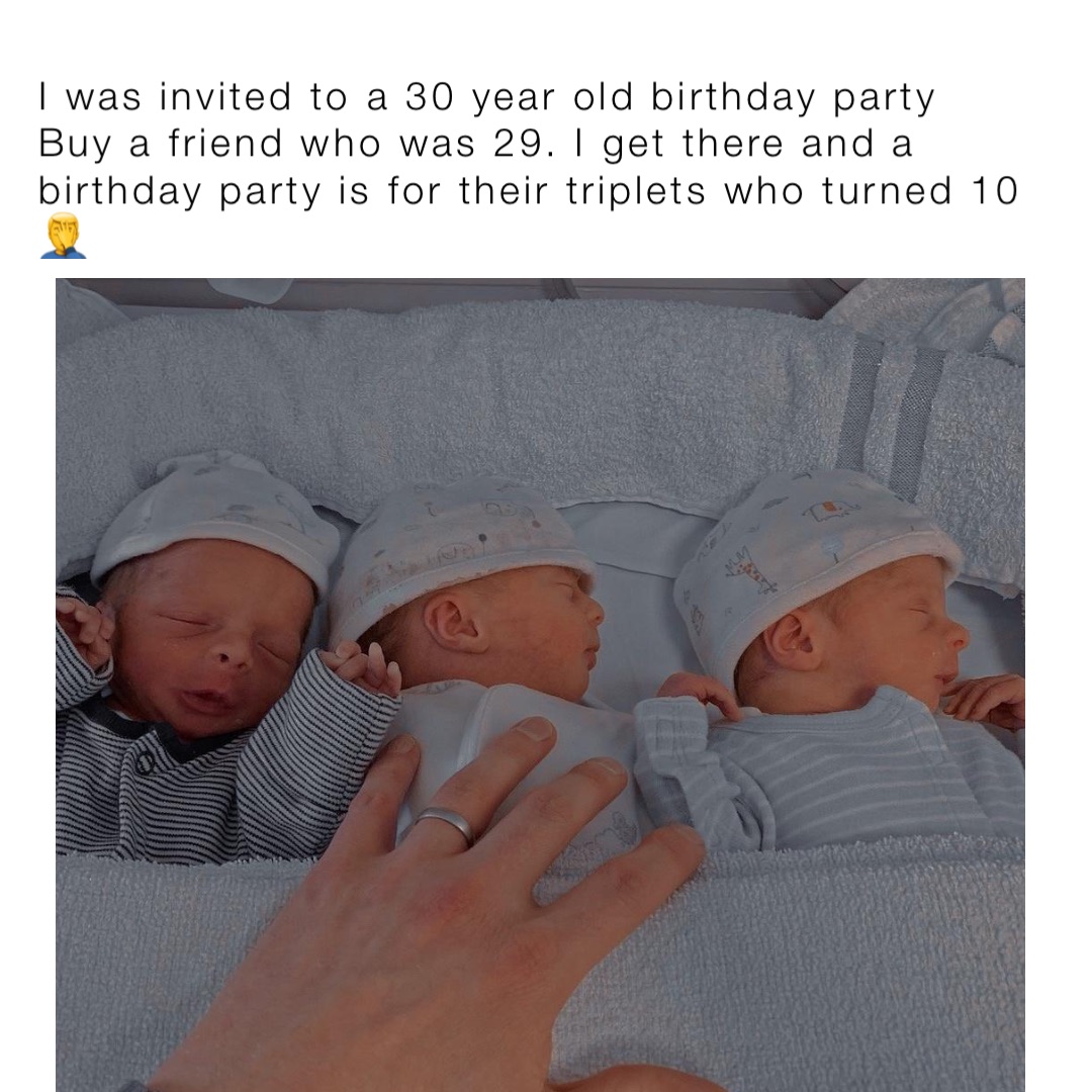 I was invited to a 30 year old birthday party Buy a friend who was 29. I get there and a birthday party is for their triplets who turned 10 🤦‍♂️
