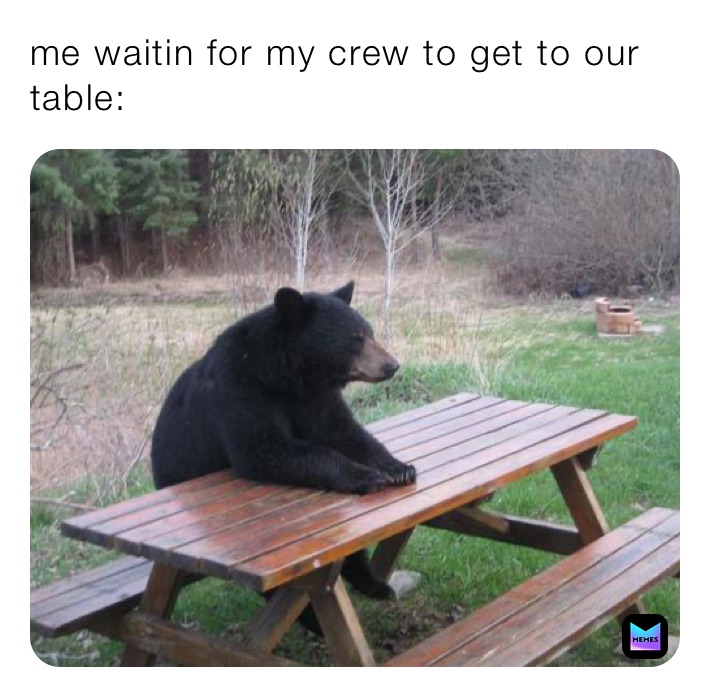 me waitin for my crew to get to our table: 