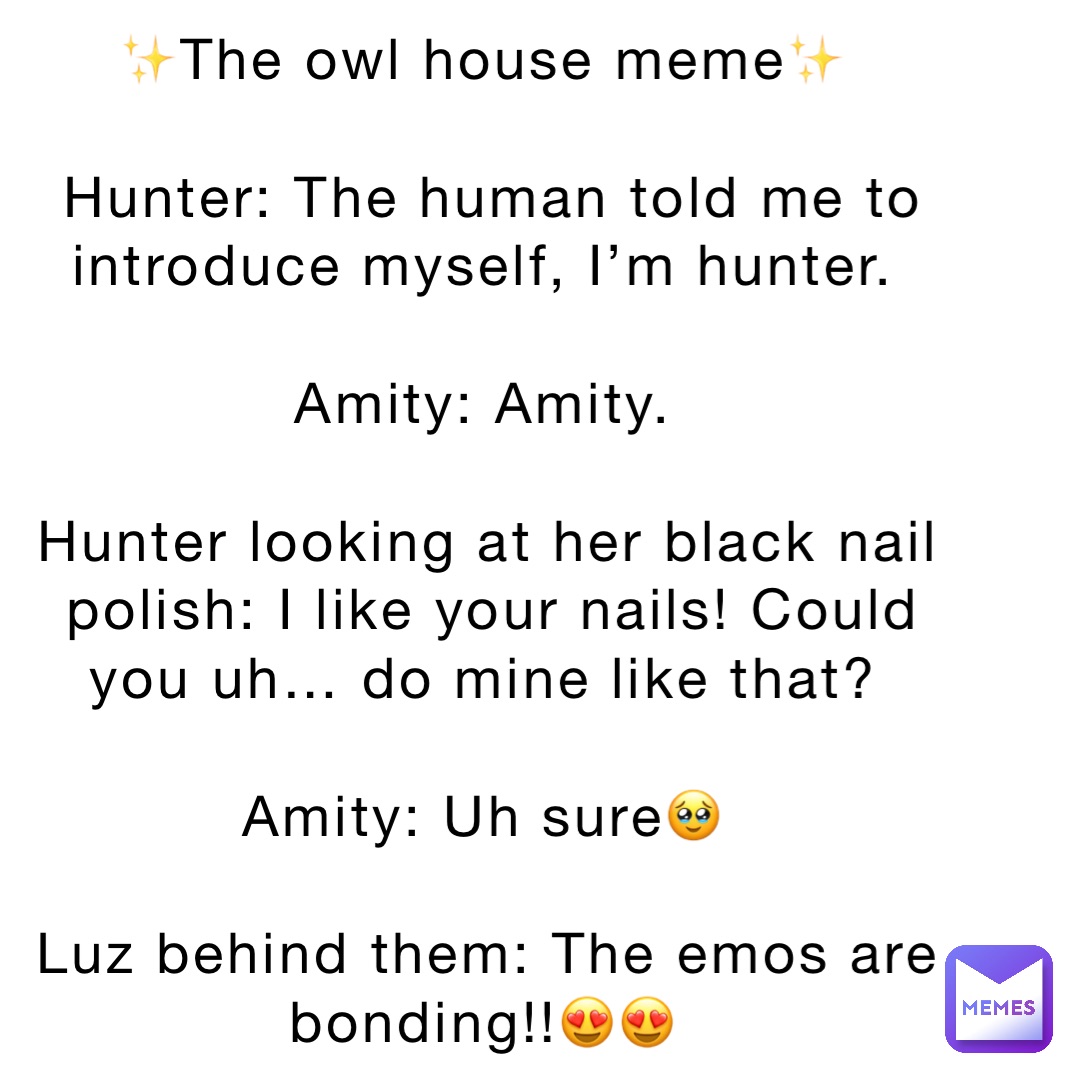 ✨The owl house meme✨

Hunter: The human told me to introduce myself, I’m hunter.

Amity: Amity.

Hunter looking at her black nail polish: I like your nails! Could you uh… do mine like that?

Amity: Uh sure🥹

Luz behind them: The emos are bonding!!😍😍
