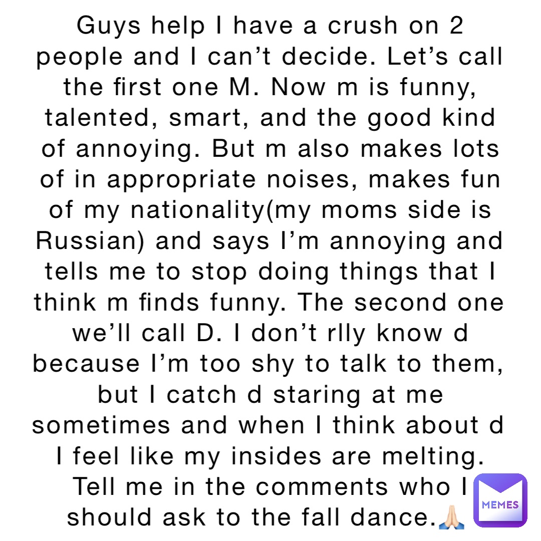 Guys help I have a crush on 2 people and I can’t decide. Let’s call the first one M. Now m is funny, talented, smart, and the good kind of annoying. But m also makes lots of in appropriate noises, makes fun of my nationality(my moms side is Russian) and says I’m annoying and tells me to stop doing things that I think m finds funny. The second one we’ll call D. I don’t rlly know d because I’m too shy to talk to them, but I catch d staring at me sometimes and when I think about d I feel like my insides are melting. Tell me in the comments who I should ask to the fall dance.🙏🏻