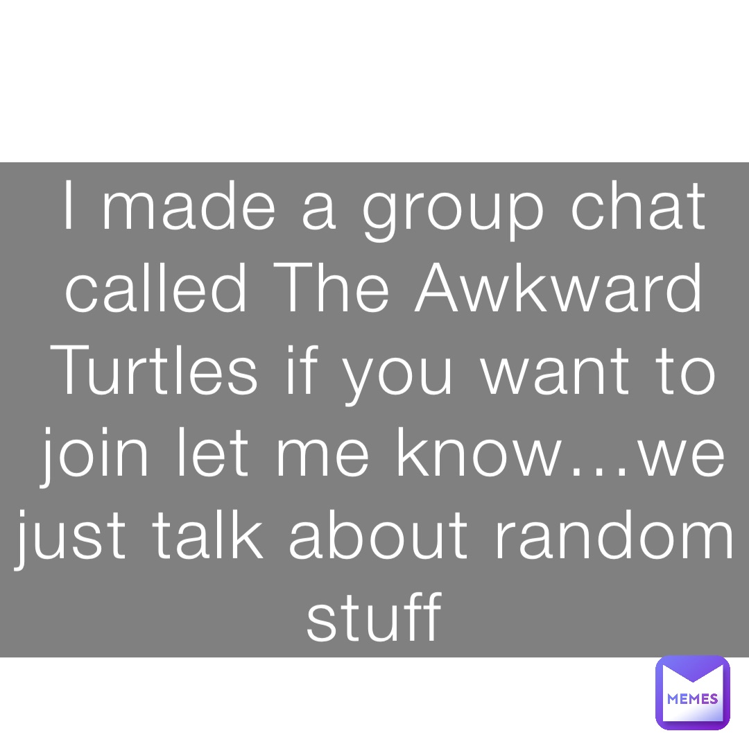 I made a group chat called The Awkward Turtles if you want to join let me know…we just talk about random stuff