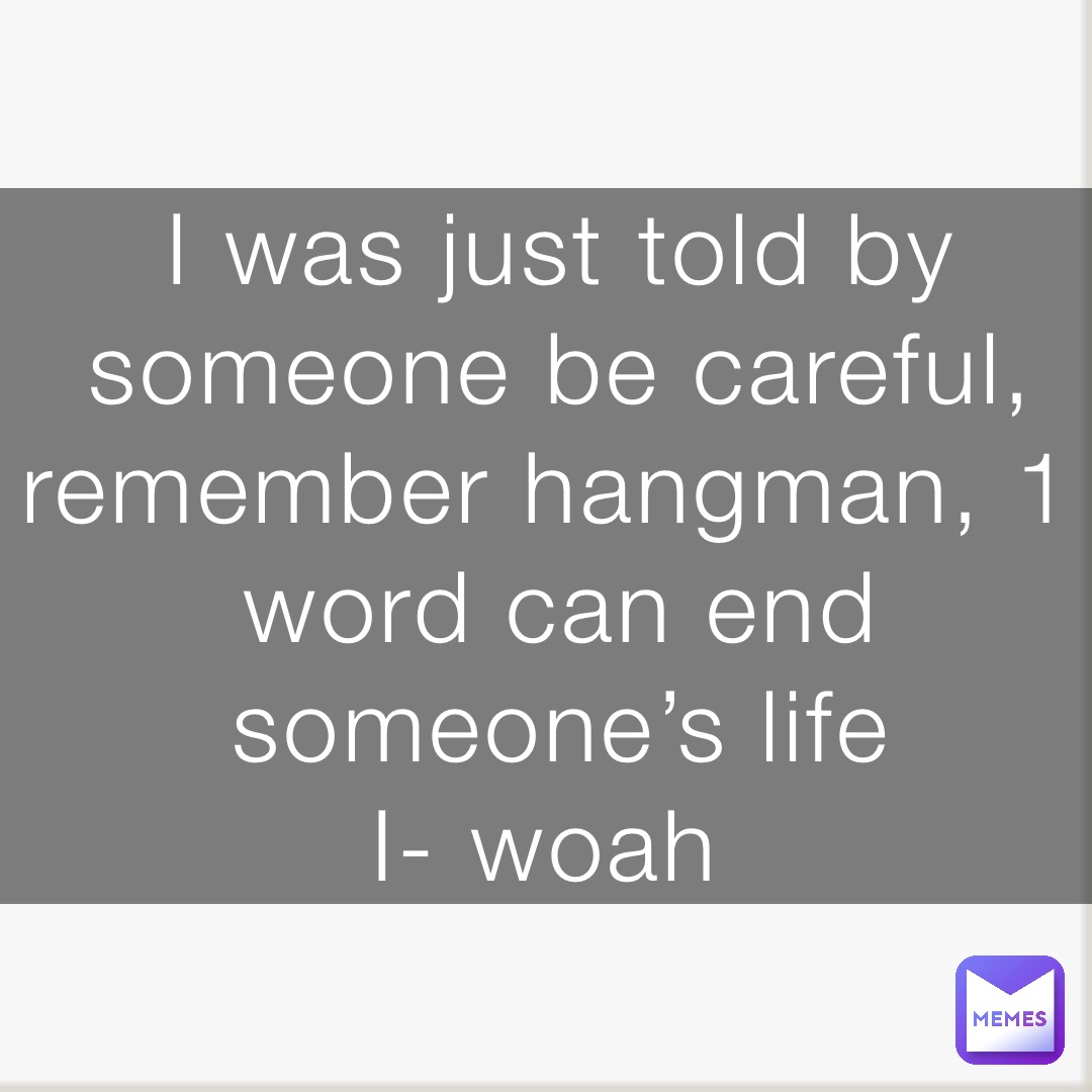 I was just told by someone be careful, remember hangman, 1 word can end someone’s life 
I- woah