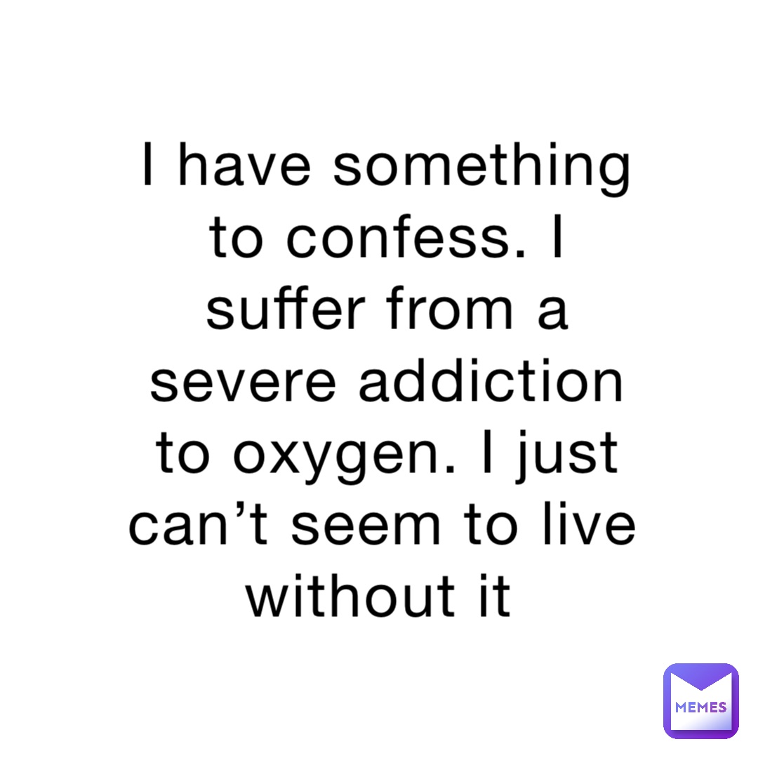 I have something to confess. I suffer from a severe addiction to oxygen. I just can’t seem to live without it