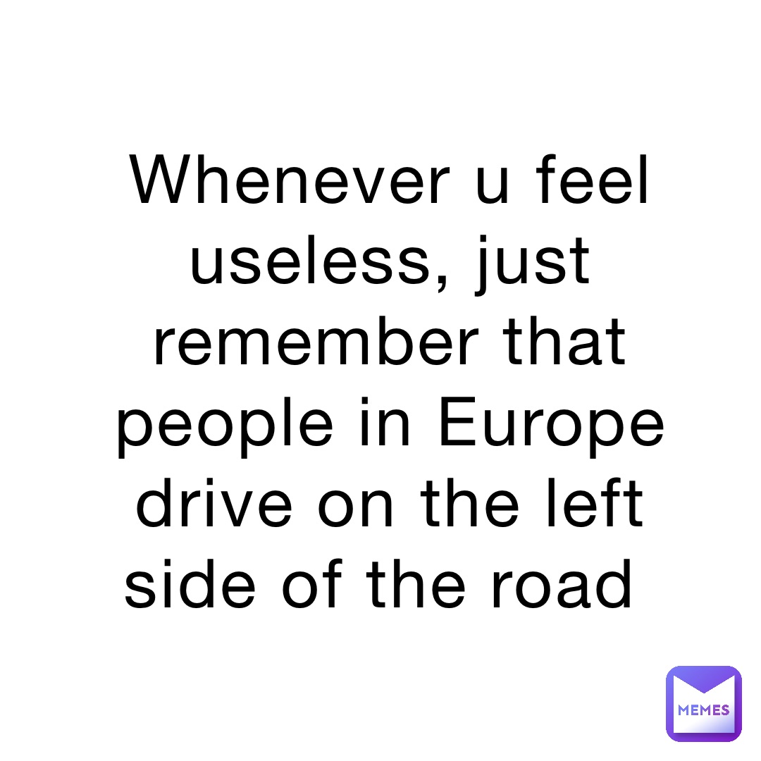 Whenever u feel useless, just remember that people in Europe drive on the left side of the road
