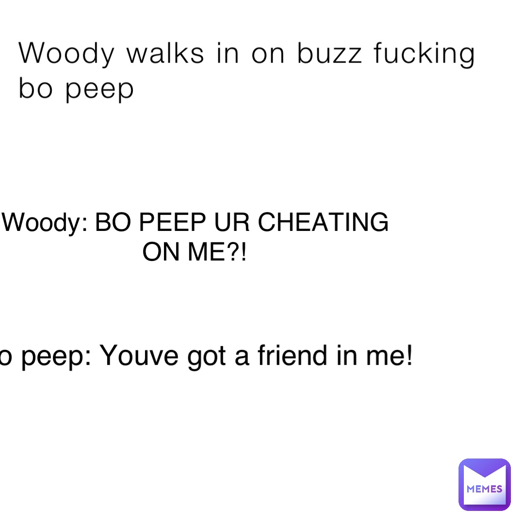 Woody walks in on buzz fucking bo peep Woody: BO PEEP UR CHEATING ON ME?! Bo peep: Youve got a friend in me!