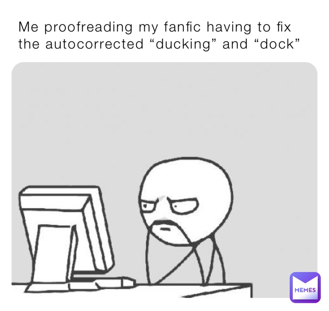 Me proofreading my fanfic having to fix the autocorrected “ducking” and “dock”