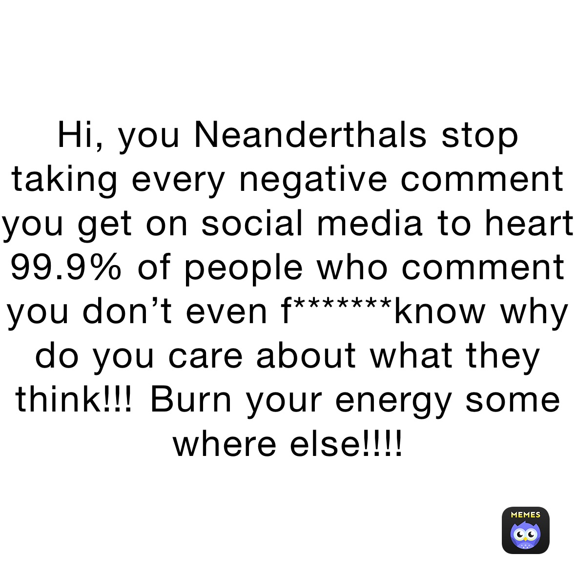 Hi, you Neanderthals￼ stop taking every negative comment you get on social media ￼to heart 
99.9% of people who comment you don’t even f*******know why do you care about what they think!!!￼￼ Burn your energy some where else!!!!