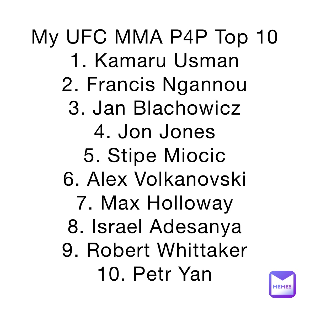 My UFC MMA P4P Top 10
1. Kamaru Usman
2. Francis Ngannou
3. Jan Blachowicz
4. Jon Jones
5. Stipe Miocic
6. Alex Volkanovski
7. Max Holloway
8. Israel Adesanya 
9. Robert Whittaker
10. Petr Yan