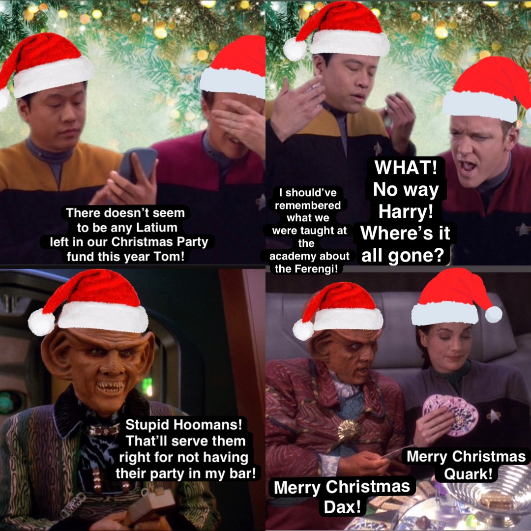 There doesn’t seem
 to be any Latium
 left in our Christmas Party 
fund this year Tom! WHAT! 
No way Harry! 
Where’s it all gone? Stupid Hoomans!
That’ll serve them 
right for not having
 their party in my bar! Merry Christmas 
Dax! I should’ve 
remembered what we 
 were taught at the
 academy about the Ferengi! Merry Christmas
 Quark!