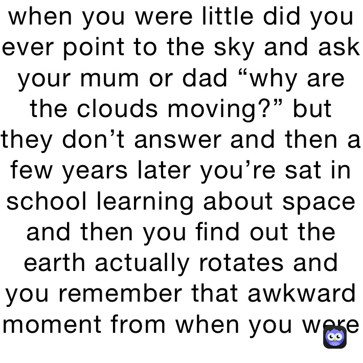when you were little did you ever point to the sky and ask your mum or dad “why are the clouds moving?” but they don’t answer and then a few years later you’re sat in school learning about space and then you find out the earth actually rotates and you remember that awkward moment from when you were younger 