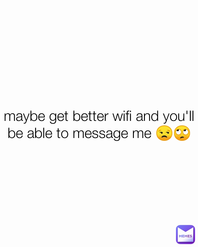 maybe get better wifi and you'll be able to message me 😒🙄