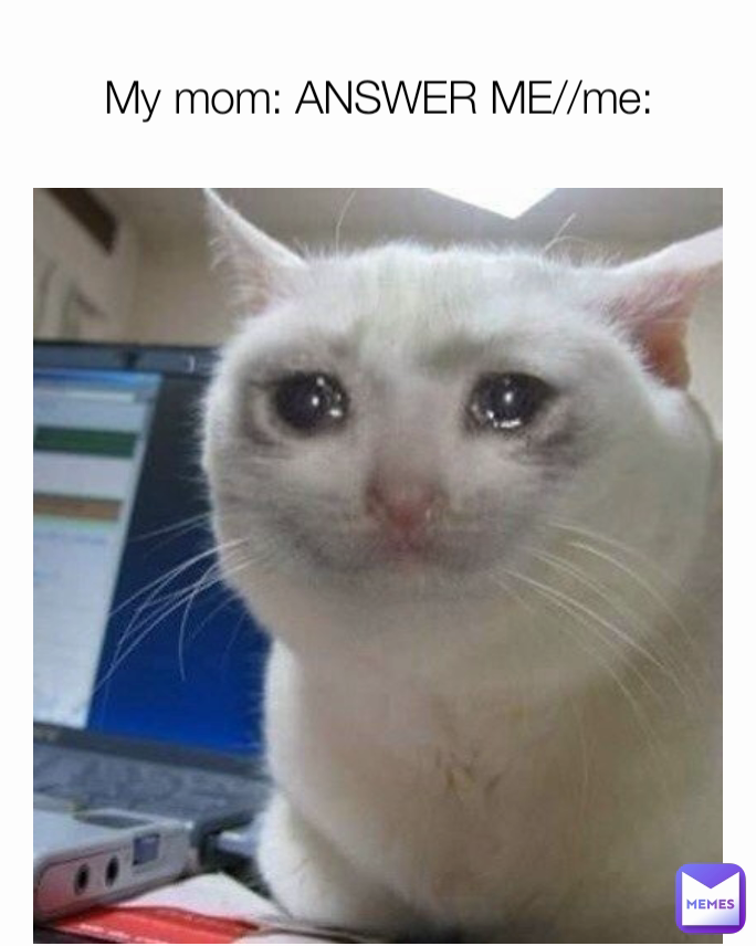 My mom: ANSWER ME//me: