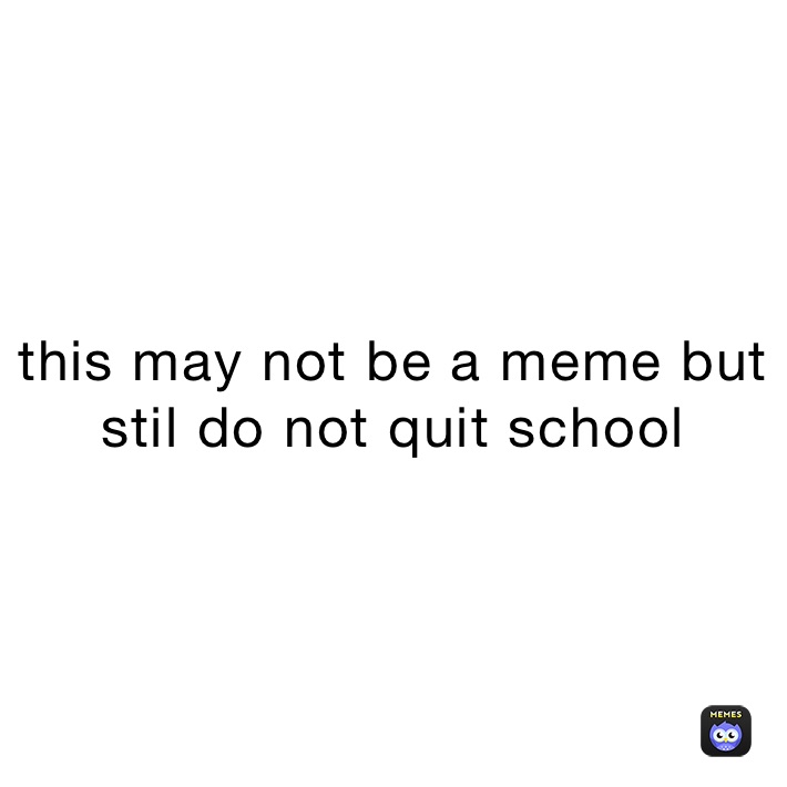 this may not be a meme but stil do not quit school