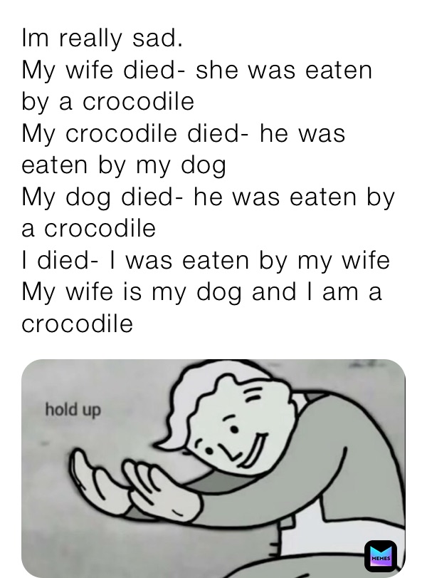 Im really sad.
My wife died- she was eaten by a crocodile
My crocodile died- he was eaten by my dog
My dog died- he was eaten by a crocodile
I died- I was eaten by my wife
My wife is my dog and I am a crocodile