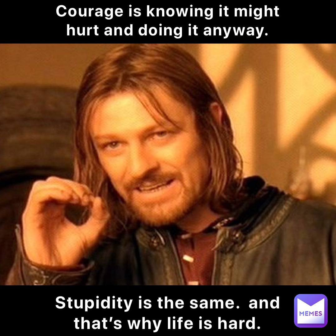Courage is knowing it might hurt and doing it anyway. Stupidity is the same.  And that’s why life is hard.