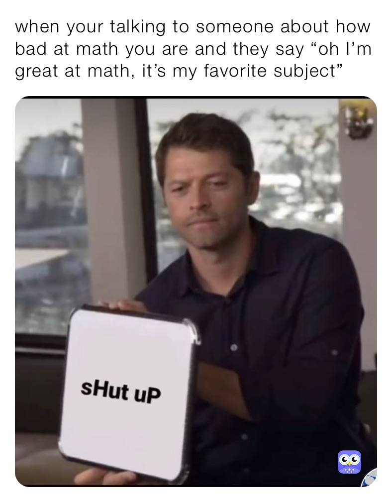 when your talking to someone about how bad at math you are and they say “oh I’m great at math, it’s my favorite subject”