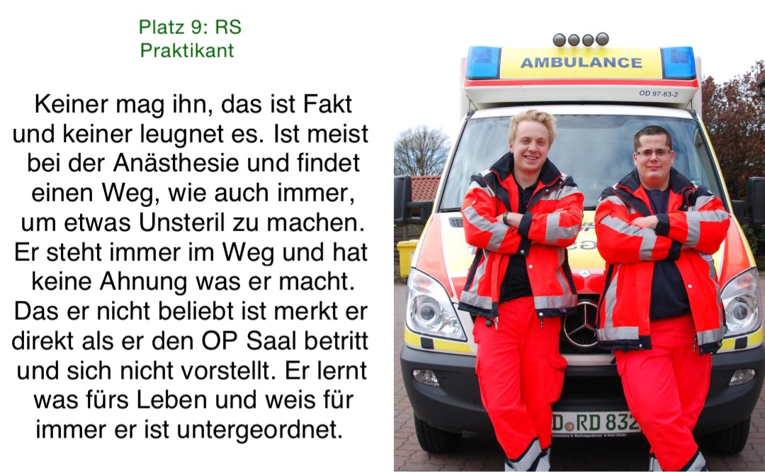 Platz 9: RS Praktikant Keiner mag ihn, das ist Fakt und keiner leugnet es. Ist meist bei der Anästhesie und findet einen Weg, wie auch immer, um etwas Unsteril zu machen. Er steht immer im Weg und hat keine Ahnung was er macht. Das er nicht beliebt ist merkt er direkt als er den OP Saal betritt und sich nicht vorstellt. Er lernt was fürs Leben und weis für immer er ist untergeordnet.
