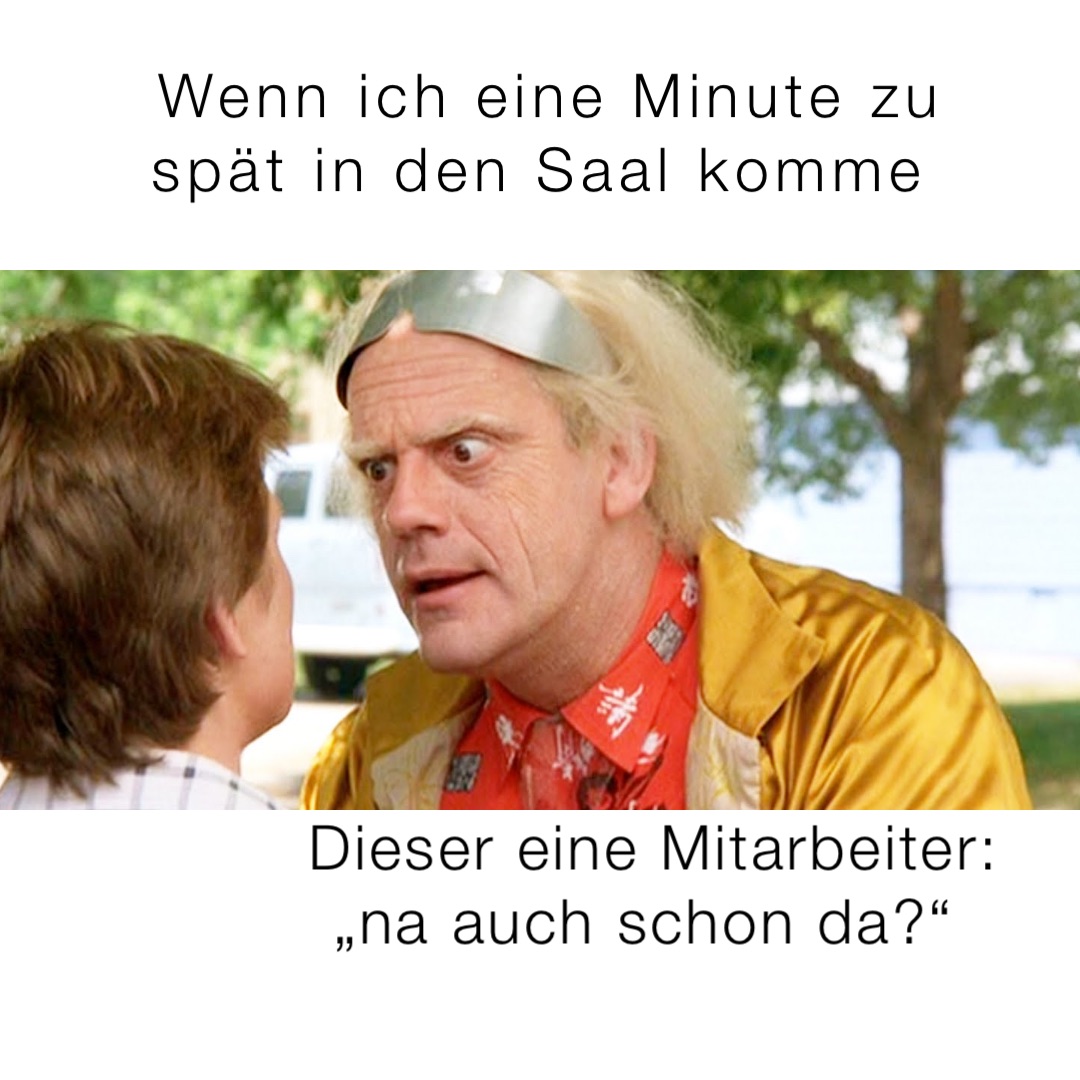 Wenn ich eine Minute zu 
spät in den Saal komme Dieser eine Mitarbeiter: 
„na auch schon da?“