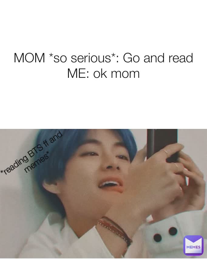 MOM *so serious*: Go and read
ME: ok mom *reading BTS ff and memes*