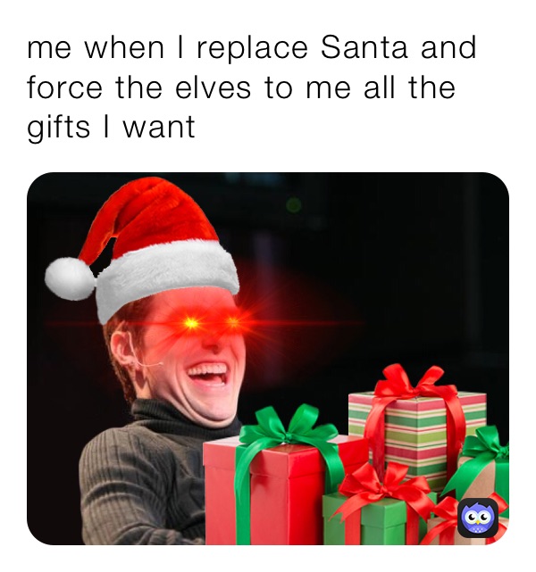 me when I replace Santa and force the elves to me all the gifts I want