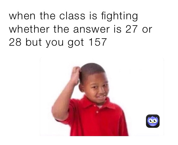 when the class is fighting whether the answer is 27 or 28 but you got 157