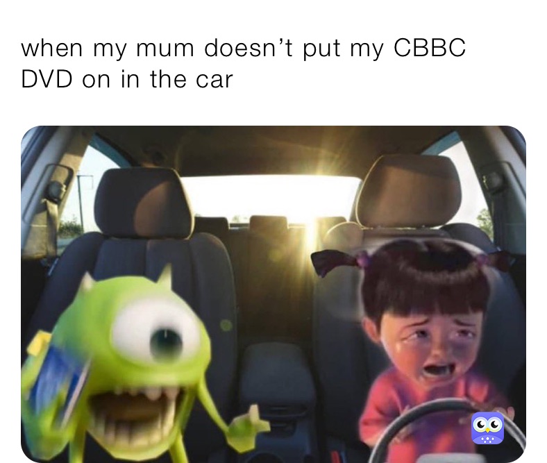 when my mum doesn’t put my CBBC DVD on in the car