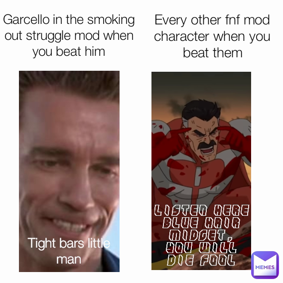 Garcello in the smoking out struggle mod when you beat him Every other fnf mod character when you beat them Tight bars little man LISTEN HERE BLUE HAIR MIDGET, YOU WILL DIE FOOL