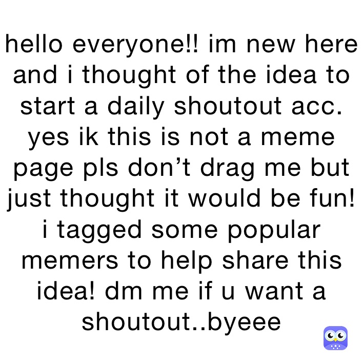 hello everyone!! im new here and i thought of the idea to start a daily shoutout acc. yes ik this is not a meme page pls don’t drag me but just thought it would be fun! i tagged some popular memers to help share this idea! dm me if u want a shoutout..byeee