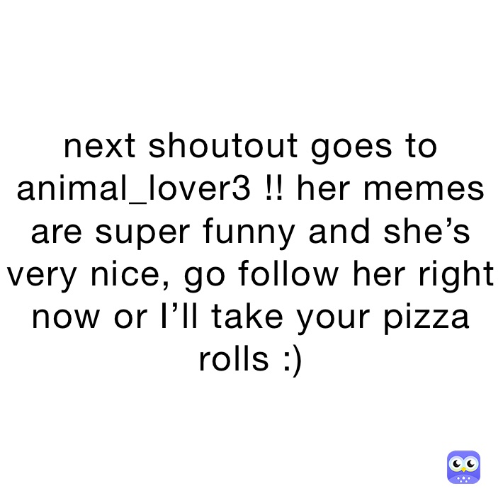 next shoutout goes to animal_lover3 !! her memes are super funny and she’s very nice, go follow her right now or I’ll take your pizza rolls :)