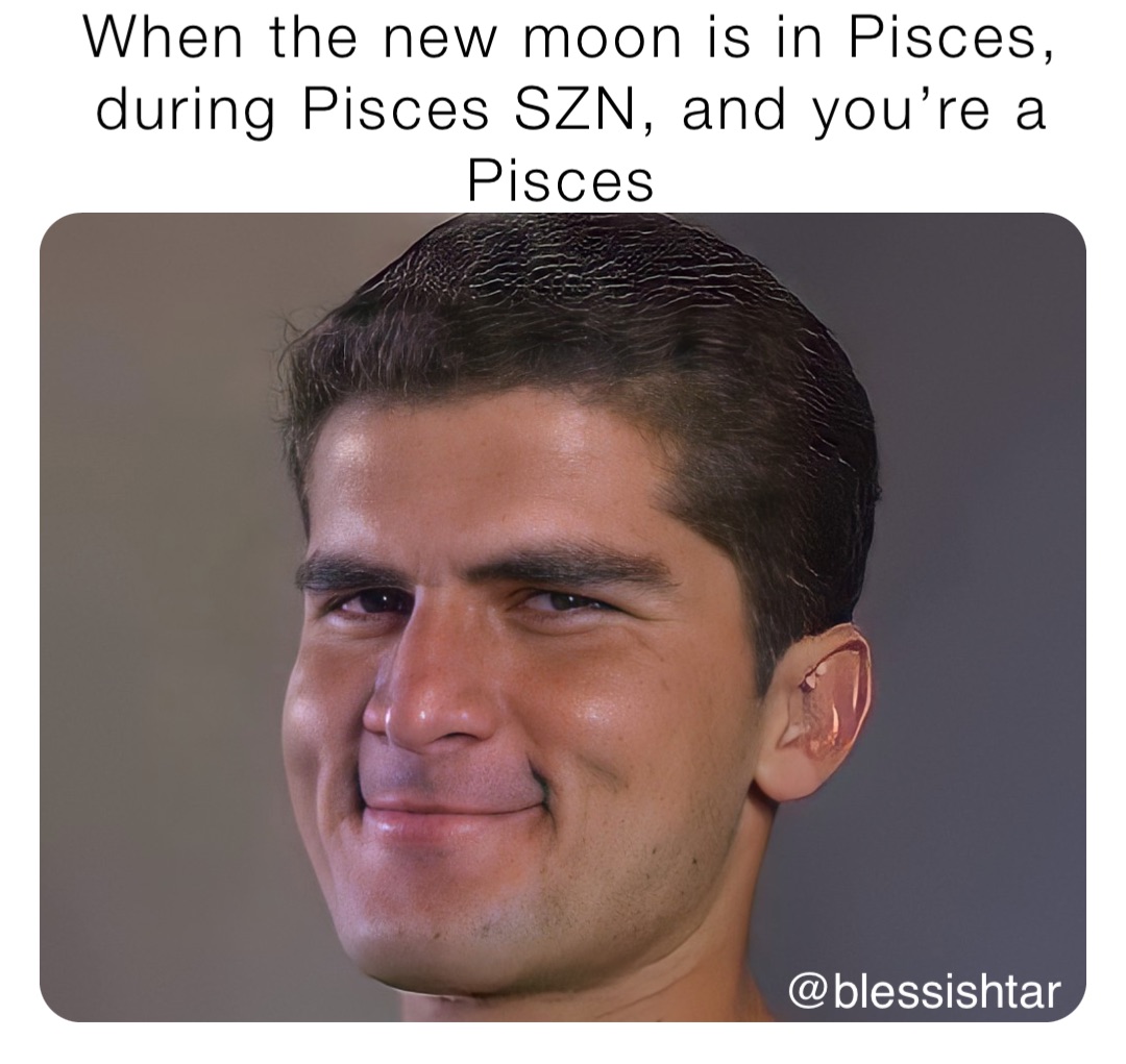 When the new moon is in Pisces, during Pisces SZN, and you’re a Pisces