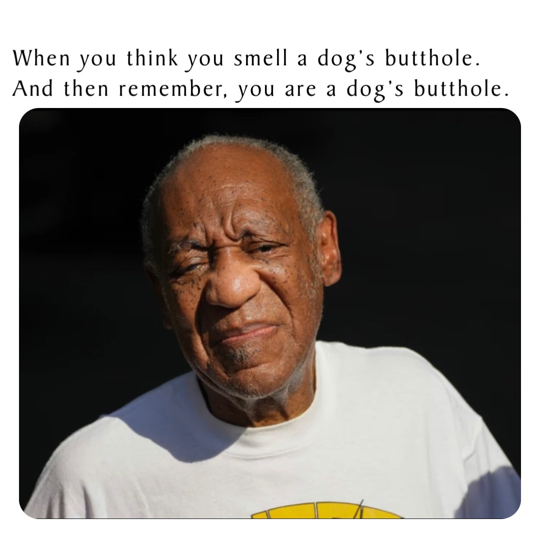 When you think you smell a dog’s butthole. And then remember, you are a dog’s butthole.