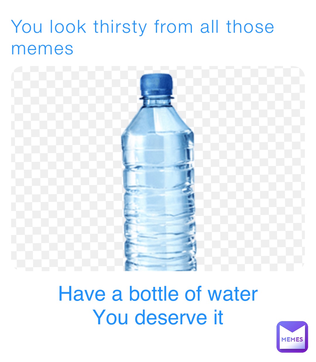 You look thirsty from all those memes Have a bottle of water
You deserve it