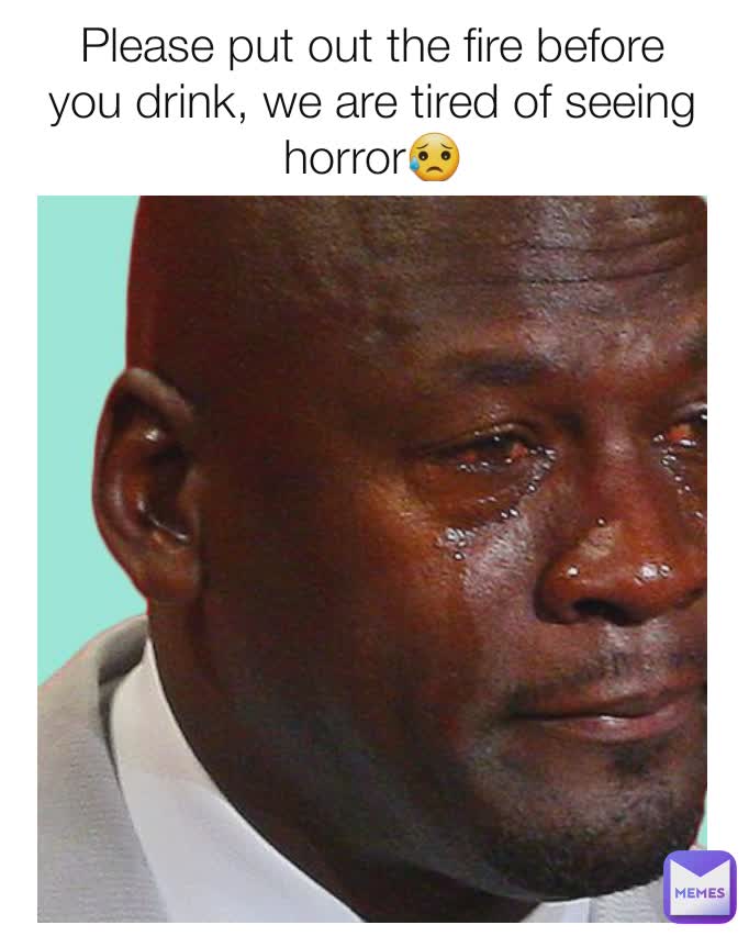 Please put out the fire before you drink, we are tired of seeing horror😥