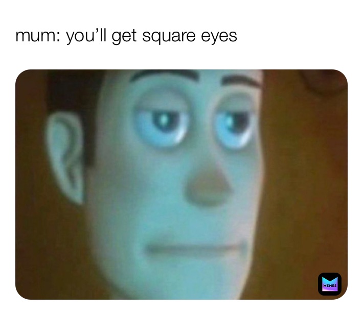 mum: you’ll get square eyes