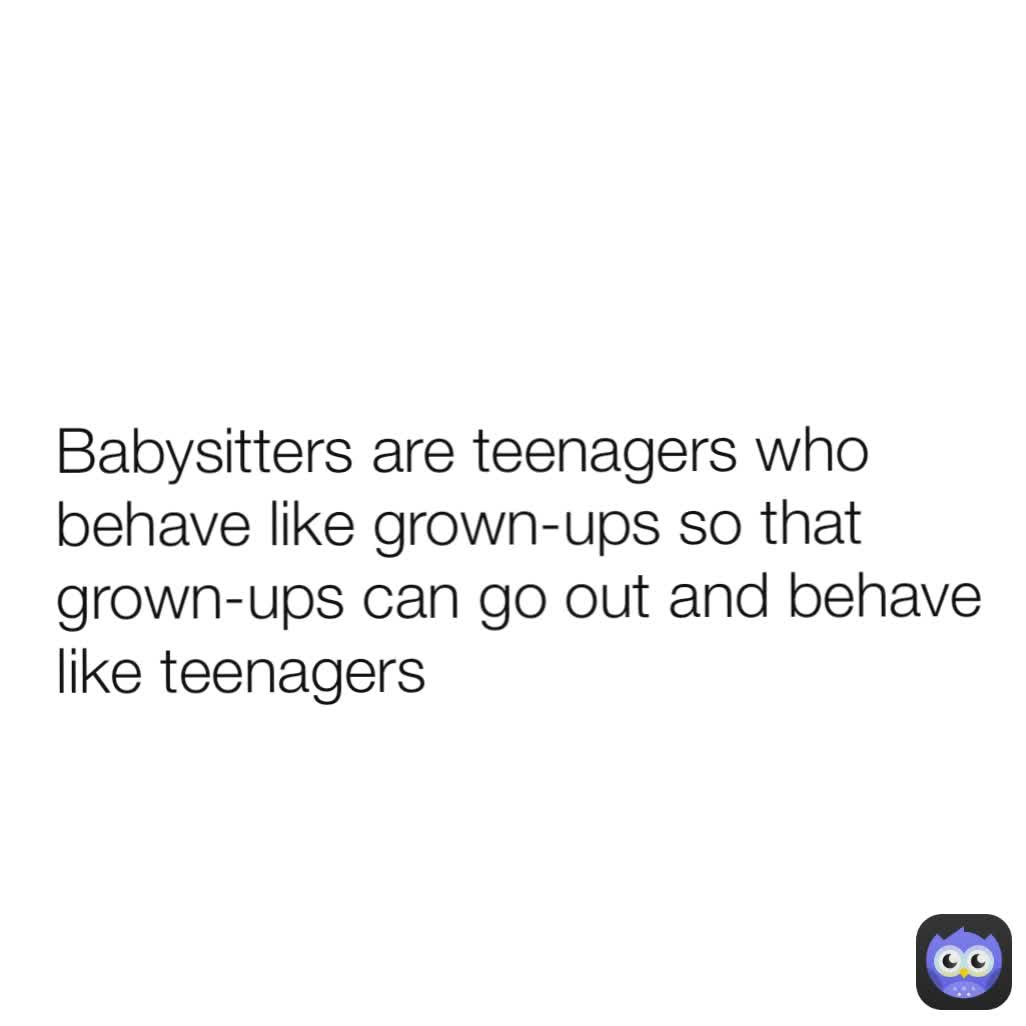 Babysitters are teenagers who behave like grown-ups so that grown-ups can go out and behave like teenagers