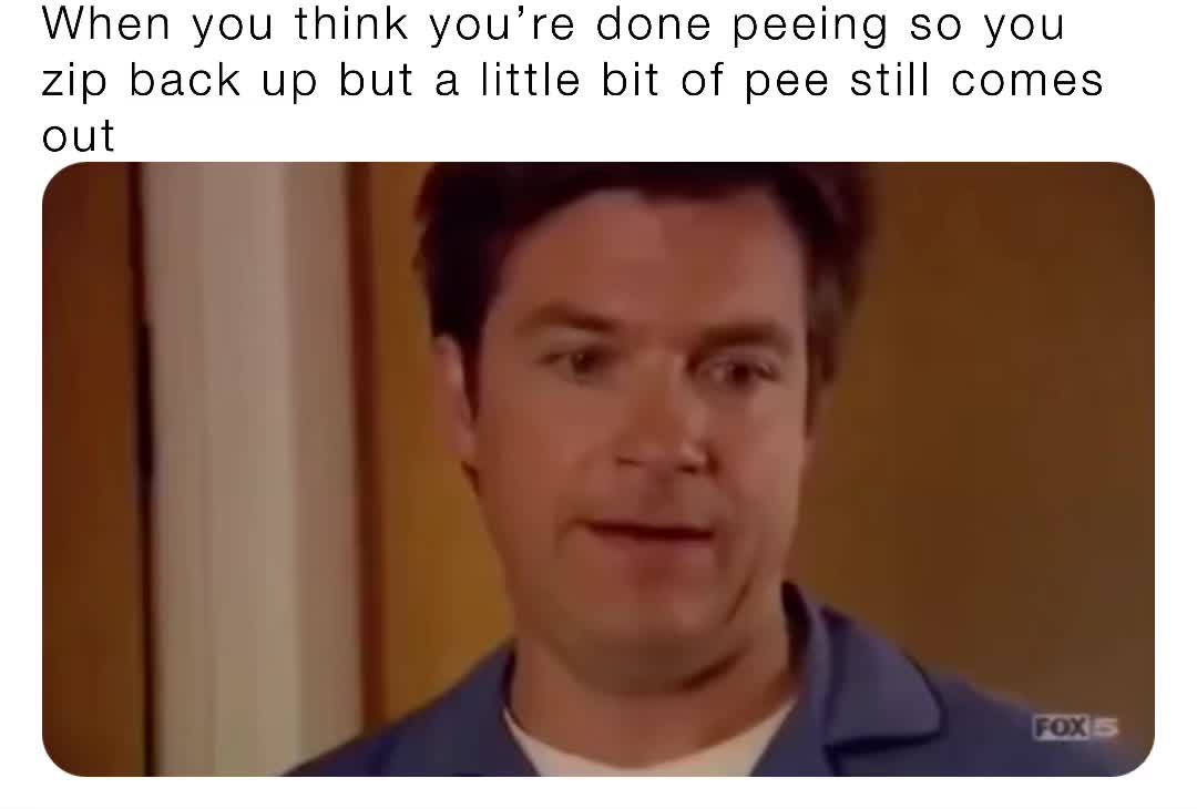 When you think you’re done peeing so you zip back up but a little bit