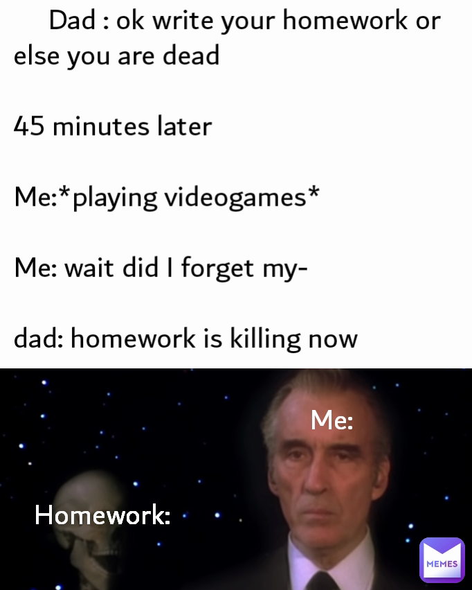 Me:      Dad : ok write your homework or else you are dead

45 minutes later 

Me:*playing videogames*

Me: wait did I forget my-

dad: homework is killing now Homework: 
