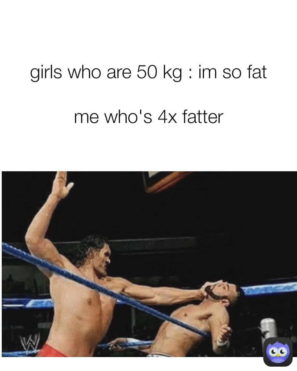 girls who are 50 kg : im so fat

me who's 4x fatter