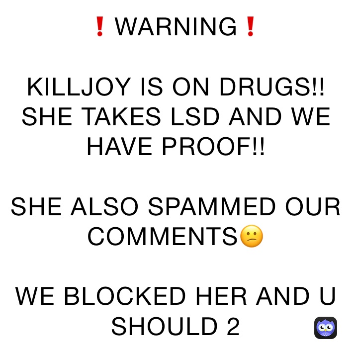 ❗️WARNING❗️

KILLJOY IS ON DRUGS!! SHE TAKES LSD AND WE HAVE PROOF!! 

SHE ALSO SPAMMED OUR COMMENTS😕

WE BLOCKED HER AND U SHOULD 2
