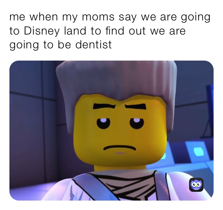 me when my moms say we are going to Disney land to find out we are going to be dentist