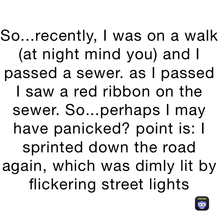 So...recently, I was on a walk (at night mind you) and I passed a sewer. as I passed I saw a red ribbon on the sewer. So...perhaps I may have panicked? point is: I sprinted down the road again, which was dimly lit by flickering street lights