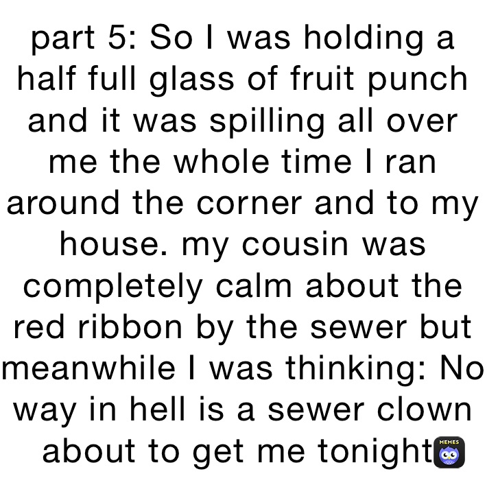 part 5: So I was holding a half full glass of fruit punch and it was spilling all over me the whole time I ran around the corner and to my house. my cousin was completely calm about the red ribbon by the sewer but meanwhile I was thinking: No way in hell is a sewer clown about to get me tonight!