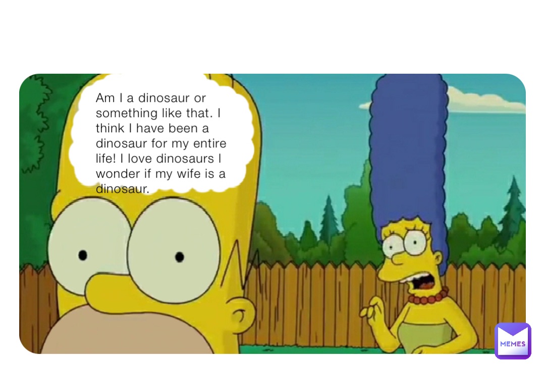 Am I a dinosaur or something like that. I think I have been a dinosaur for my entire life! I love dinosaurs l wonder if my wife is a dinosaur.