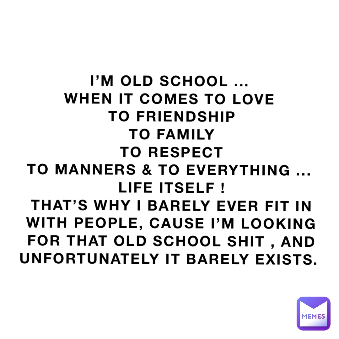 I’m old school ...
When it comes To love
To friendship 
To family 
To respect 
To manners & to Everything ...
Life itself ! 
That’s why I barely ever fit in with people, cause I’m looking for that old school shit , and unfortunately it barely exists.