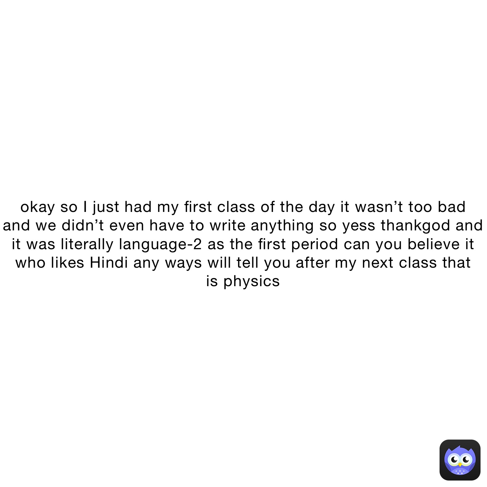 okay so I just had my first class of the day it wasn’t too bad 
and we didn’t even have to write anything so yess thankgod and
it was literally language-2 as the first period can you believe it
who likes Hindi any ways will tell you after my next class that
is physics