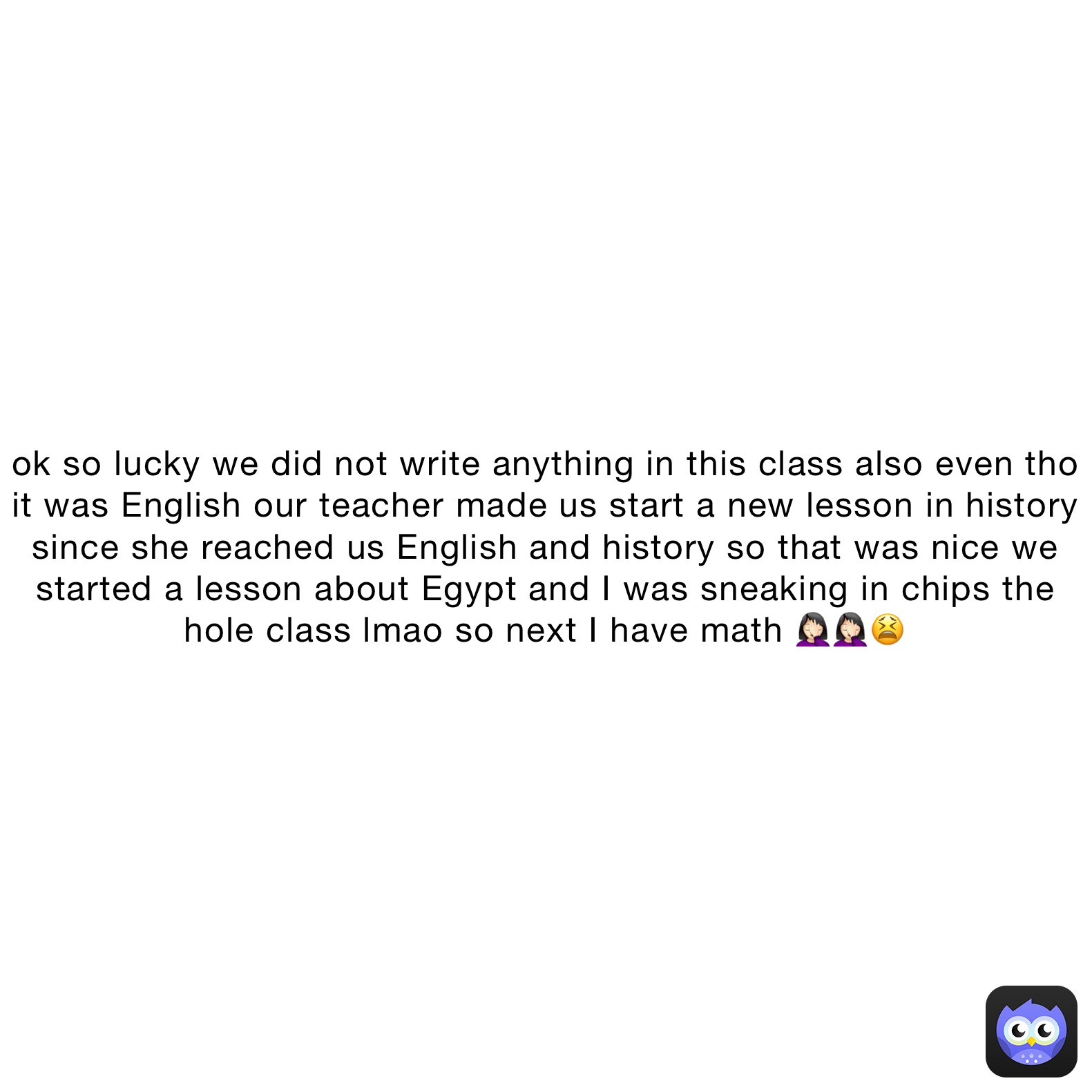 ok so lucky we did not write anything in this class also even tho it was English our teacher made us start a new lesson in history since she reached us English and history so that was nice we started a lesson about Egypt and I was sneaking in chips the hole class lmao so next I have math 🤦🏻‍♀️🤦🏻‍♀️😫