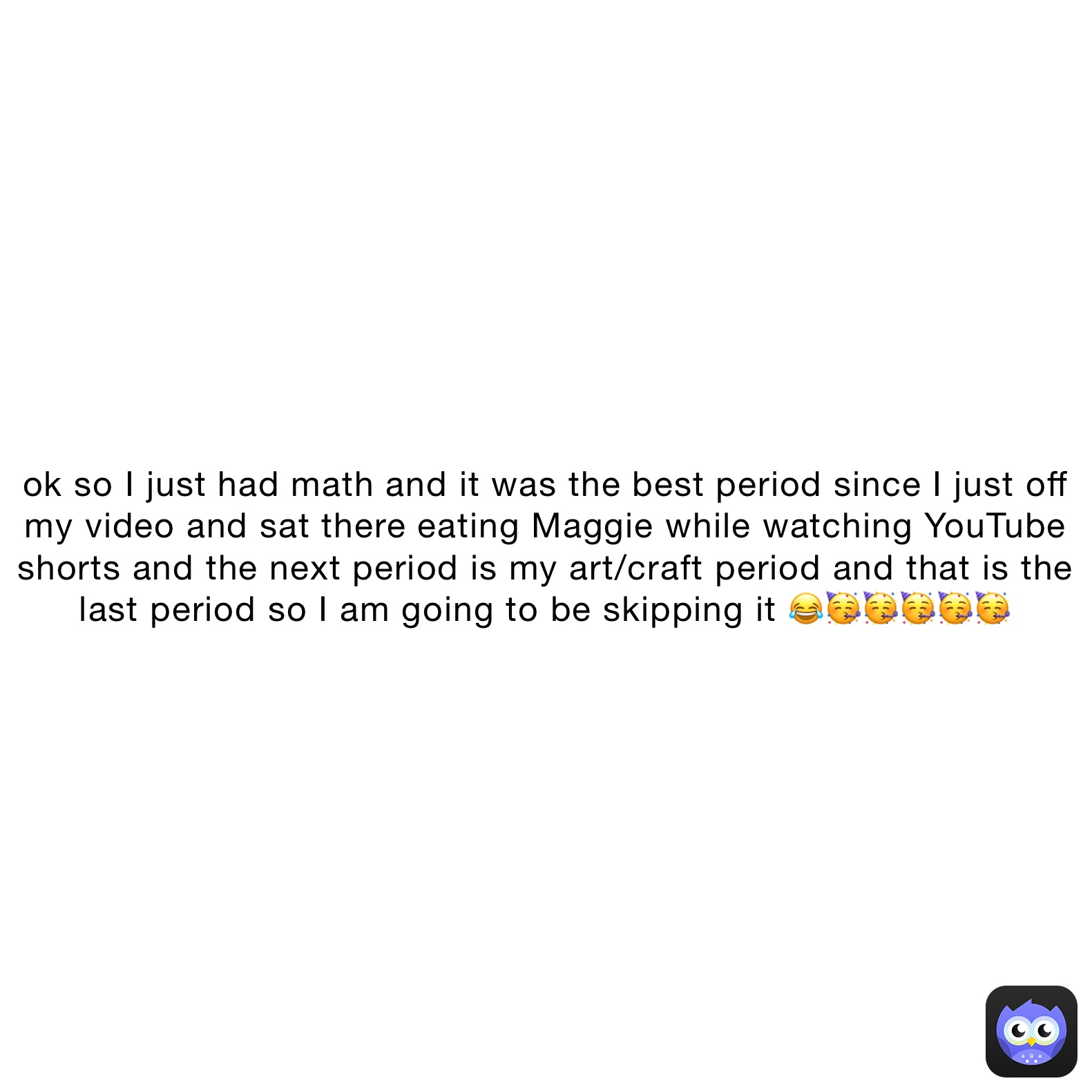 ok so I just had math and it was the best period since I just off my video and sat there eating Maggie while watching YouTube shorts and the next period is my art/craft period and that is the last period so I am going to be skipping it 😂🥳🥳🥳🥳🥳