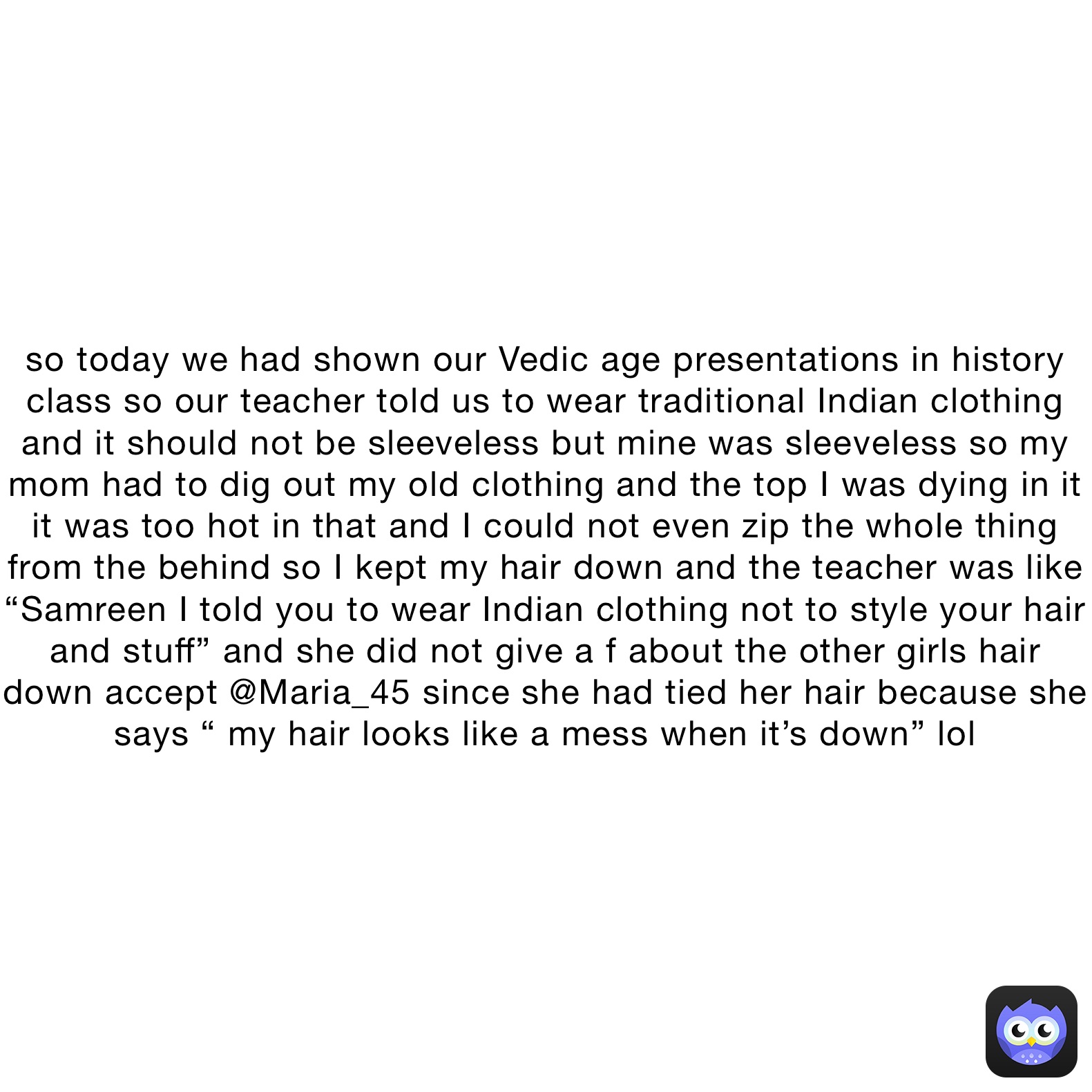 so today we had shown our Vedic age presentations in history class so our teacher told us to wear traditional Indian clothing and it should not be sleeveless but mine was sleeveless so my mom had to dig out my old clothing and the top I was dying in it it was too hot in that and I could not even zip the whole thing from the behind so I kept my hair down and the teacher was like “Samreen I told you to wear Indian clothing not to style your hair and stuff” and she did not give a f about the other girls hair down accept @Maria_45 since she had tied her hair because she says “ my hair looks like a mess when it’s down” lol 